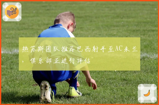 热苏斯团队推荐巴西射手至AC米兰，俱乐部正进行评估