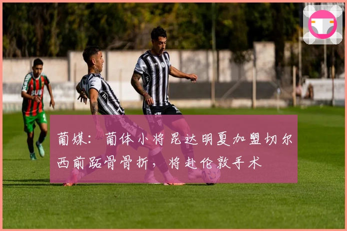 葡媒：葡体小将昆达明夏加盟切尔西前跖骨骨折，将赴伦敦手术