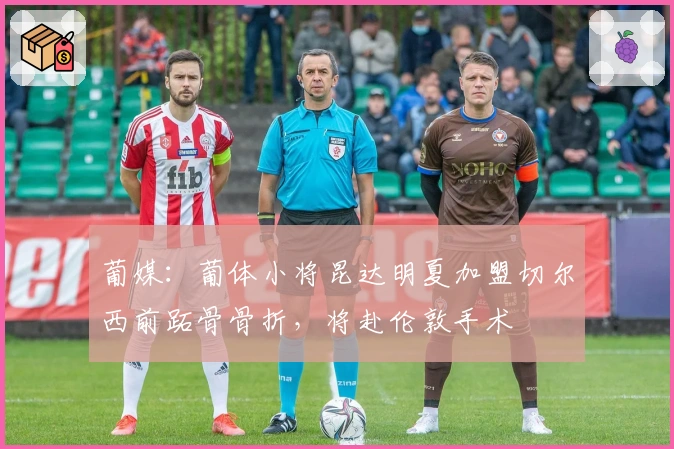 葡媒：葡体小将昆达明夏加盟切尔西前跖骨骨折，将赴伦敦手术