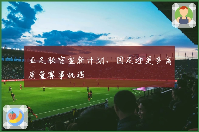 亚足联官宣新计划，国足迎更多高质量赛事机遇