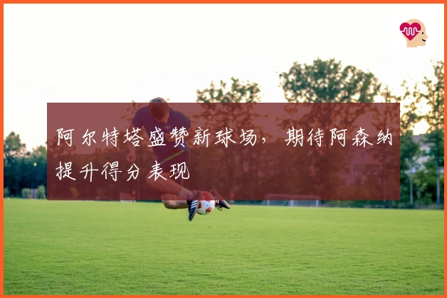 阿尔特塔盛赞新球场，期待阿森纳提升得分表现