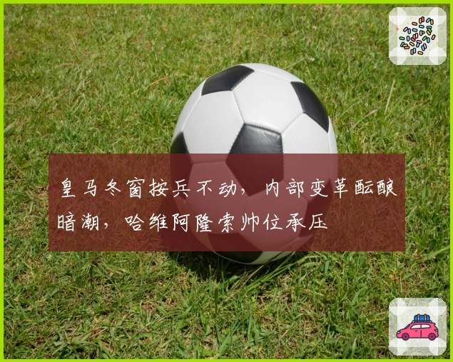 皇马冬窗按兵不动，内部变革酝酿暗潮，哈维阿隆索帅位承压